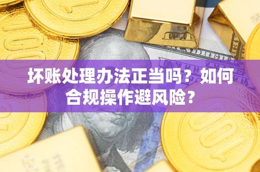 济南坏账处理办法正当吗？如何合规操作避风险？