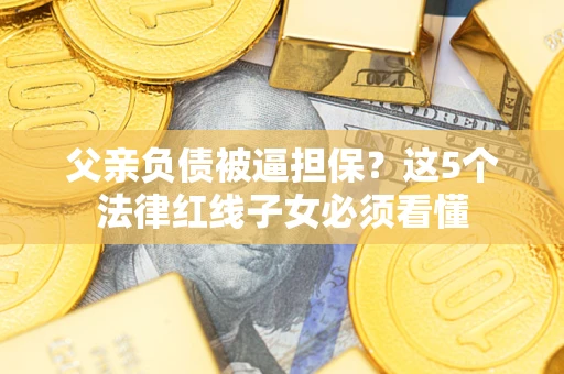 济南父亲负债被逼担保？这5个法律红线子女必须看懂