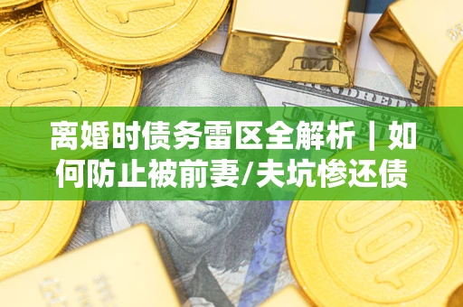 济南离婚时债务雷区全解析｜如何防止被前妻/夫坑惨还债？