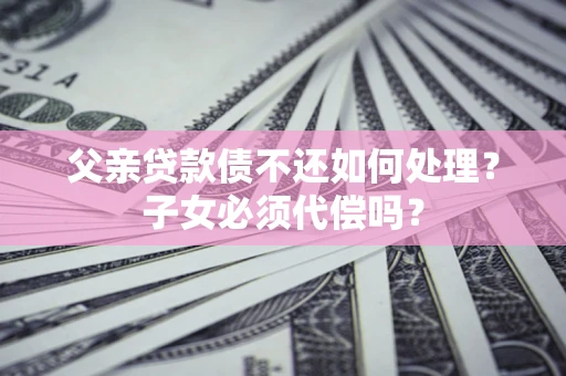 济南父亲贷款债不还如何处理？子女必须代偿吗？