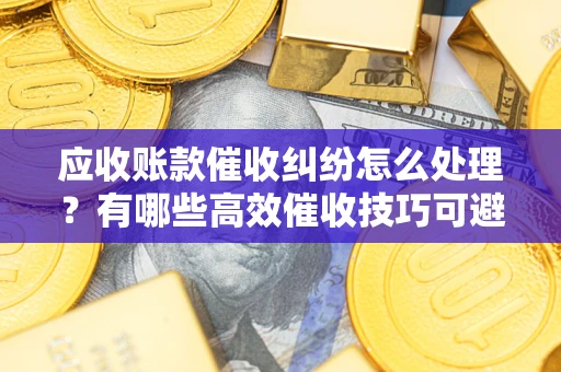 济南应收账款催收纠纷怎么处理？有哪些高效催收技巧可避免坏账？