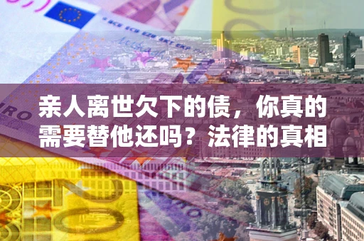济南亲人离世欠下的债，你真的需要替他还吗？法律的真相或许与你想的不一样